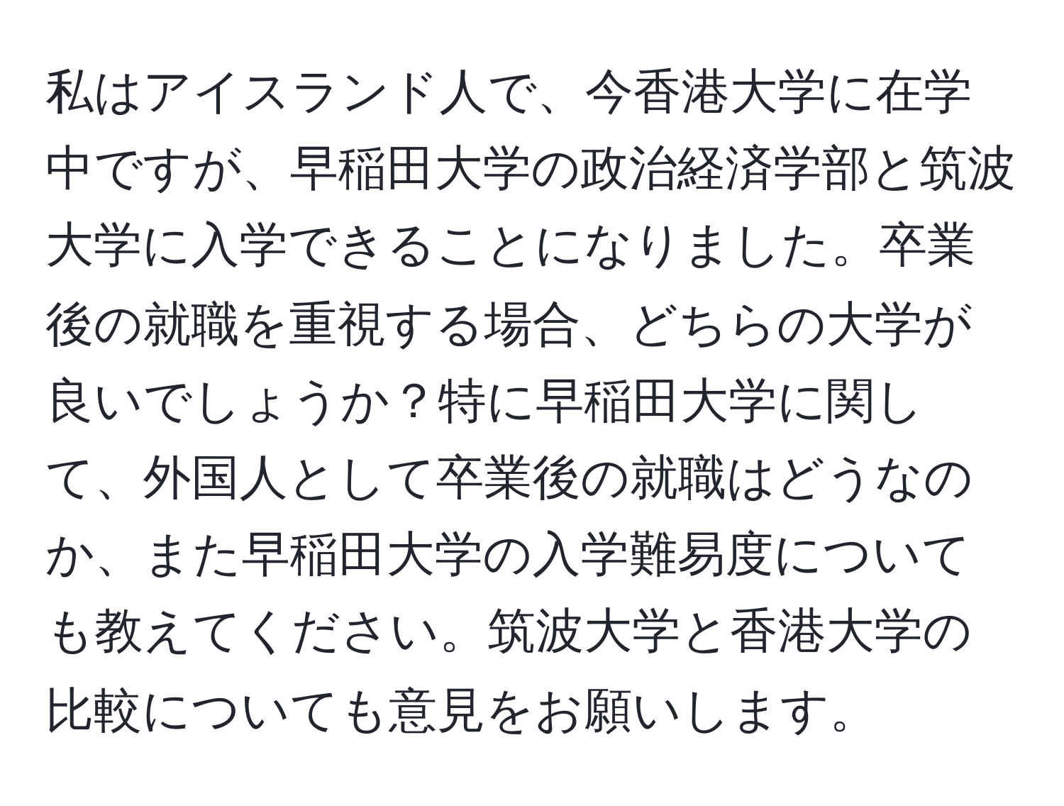 私はアイスランド人で、今香港大学に在学中ですが、早稲田大学の政治経済学部と筑波大学に入学できることになりました。卒業後の就職を重視する場合、どちらの大学が良いでしょうか？特に早稲田大学に関して、外国人として卒業後の就職はどうなのか、また早稲田大学の入学難易度についても教えてください。筑波大学と香港大学の比較についても意見をお願いします。