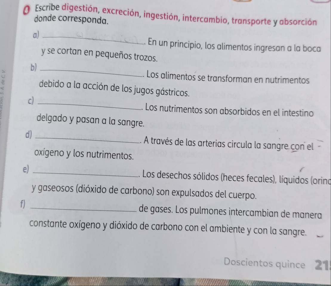 Escribe digestión, excreción, ingestión, intercambio, transporte y absorción 
donde corresponda. 
a)_ 
. En un principio, los alimentos ingresan a la boca 
y se cortan en pequeños trozos. 
b)_ 
. Los alimentos se transforman en nutrimentos 
debido a la acción de los jugos gástricos. 
` c)_ 
. Los nutrimentos son absorbidos en el intestino 
delgado y pasan a la sangre. 
d) _.. A través de las arterias circula la sangre con el 
oxígeno y los nutrimentos. 
e) _1. Los desechos sólidos (heces fecales), líquidos (orino 
y gaseosos (dióxido de carbono) son expulsados del cuerpo. 
f) _de gases. Los pulmones intercambian de manera 
constante oxígeno y dióxido de carbono con el ambiente y con la sangre. 
Doscientos quince 21