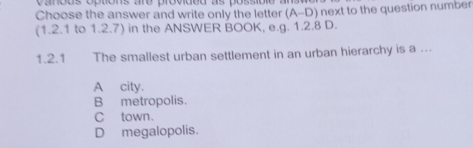 vanous options are provided as possible 
Choose the answer and write only the letter (A-D) next to the question number
(1.2.1 to 1.2.7) in the ANSWER BOOK, e.g. 1.2.8 D.
1.2.1 The smallest urban settlement in an urban hierarchy is a ...
A city.
B metropolis.
C town.
D megalopolis.