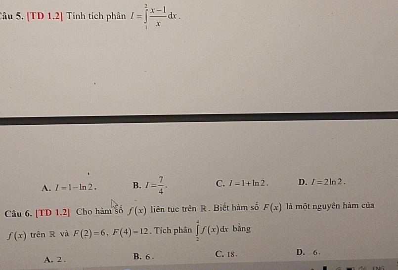 [TD 1.2] Tính tích phân I=∈tlimits _1^(2frac x-1)xdx.
A. I=1-ln 2. B. I= 7/4 . C. I=1+ln 2. D. I=2ln 2. 
Câu 6. [TD 1.2] Cho hàm số f(x) liên tục trên R. Biết hàm số F(x) là một nguyên hàm của
f(x) trên R và F(2)=6, F(4)=12. Tích phân ∈tlimits _2^4f(x)dx bằng
A. 2. B. 6.
C. 18. D. -6.