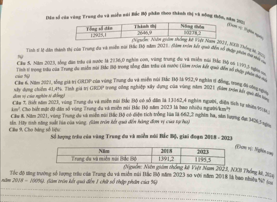 Dân số của vùng Trung du và miền núi Bắc Bộ phân theo thành thị và nông thôn, năm 2021
Đơn vị: Nghìn người
2021, NXB Thống kế, 2022 
Tinh tỉ lệ dân thành thị của Trung du và miền núi Bắc Bộ năm 2021. (làm tròn kết quả đến số thập phần thứ nhớt củ
%)
Câu 5, Năm 2023, tổng đàn trâu cả nước là 2136,0 nghìn con, vùng trung du và miền núi Bắc Bộ có 1193,5 nghìn cm
Tính tỉ trọng trâu của Trung du miền núi Bắc Bộ trong tổng đàn trâu cả nước (làm tròn kết quả đến số thập phân thứ nhà
của %)
Câu 6. Năm 2021, tồng giá trị GRDP của vùng Trung du và miền núi Bắc Bộ là 952,9 nghìn tỉ đồng, trong đó công nghiệ
xây dựng chiếm 41,4%. Tính giá trị GRDP trong công nghiệp xây dựng của vùng năm 2021 (làm tròn kết quả đến hàng
đơn vị của nghìn ti đồng)
Câu 7. Biết năm 2023, vùng Trung du và miền núi Bắc Bộ có số dân là 13162,4 nghìn người. 1  tích tự nhiên 95184,
km^2 A Cho biết mật độ dân số vùng Trung du và miền núi Bắc Bộ năm 2023 là bao nhiêu người. /km^2
Câu 8. Năm 2021, vùng Trung du và miền núi Bắc Bộ có diện tích trồng lúa là 662,2 nghìn ha, sản lượng đạt 3426,5 nghin
tấn. Hãy tính năng suất lúa của vùng. (làm tròn kết quả đến hàng đơn vị của tạ/ha)
Câu 9. Cho bảng số liệu:
Số lượng trâu của vùng Trung du và miền núi Bắc Bộ, giai đoạn 2018 - 2023
ơn vị: Nghìn con)
(Nguồn: Niên giám thống kê Việt Nam 2023, NXB Thống kê, 2024)
Tốc độ tăng trưởng số lượng trâu của Trung du và miền núi Bắc Bộ năm 2023 so với năm 2018 là bao nhiêu %? (coi
năm 2018=100% ) (làm tròn kết quả đến 1 chữ số thập phân của %)
_
_