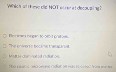 Which of these did NOT occur at decoupling?
Electrons began to orbit protons.
The universe became transparent.
Matter dominated radiation.
The cosmic microwave radiation was released from matter.