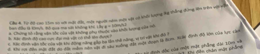 Cầu 4. Từ đô cao 15m sơ với mặt đất, một người ném một vật có khổi lượng lkg thẳng đứng lên trên với vận 
ban đầu là 10m/s. Bộ qua ma sát không khí. Lầy 
a. Chứng tỏ rằng vận tốc của vật không phụ thuộc vào khởi lượng của nó g=10m/s.2
b. Xác định độ cao cực đại mà vật có thể lên được? 
c. Xác định vân tốc của vật khi động năng gắp ba lận thẻ nặng, vị trí vật khi đó ? 
d. Khi rợi đến mặt đắt dơ đất mềm nên vật đi sâu xuồng đất một đoạn là 8cm. Xcác định độ lớn của lực càn 
đừ định dốc của một mặt phẳng dài 10m và 
7 Khị đến chân mặt phẳng