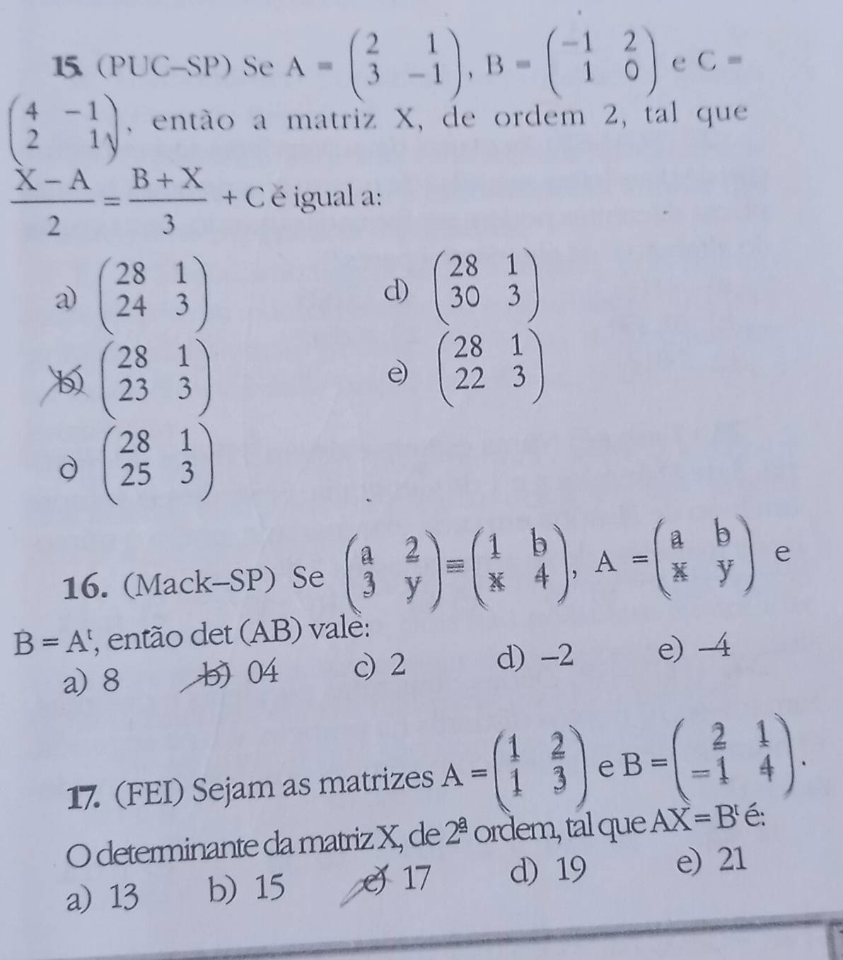 15 (PUC-SP) Se A=beginpmatrix 2&1 3&-1endpmatrix , B=beginpmatrix -1&2 1&0endpmatrix e C=
beginpmatrix 4&-1 2&1endpmatrix , então a matriz X, de ordem 2, tal que
 (X-A)/2 = (B+X)/3 +C é igual a:
a) beginpmatrix 28&1 24&3endpmatrix beginpmatrix 28&1 30&3endpmatrix
d)
b beginpmatrix 28&1 23&3endpmatrix
e beginpmatrix 28&1 22&3endpmatrix
d beginpmatrix 28&1 25&3endpmatrix
16. (Mack-SP) Se beginpmatrix a&2 3&yendpmatrix equiv beginpmatrix 1&b k&4endpmatrix , A=beginpmatrix a&b k&yendpmatrix e
B=A , então det (AB) vale:
a) 8 b) 04 c 2
d) -2 e) -4
17 (FEI) Sejam as matrizes A=beginpmatrix 1& 2/x  1&3endpmatrix e B=beginpmatrix 2&1 -1&4endpmatrix. 
O determinante da matriz X, de 2^(_ a) ordem, tal que AX=B^t é:
a) 13 b) 15 J 17 d) 19 e) 21