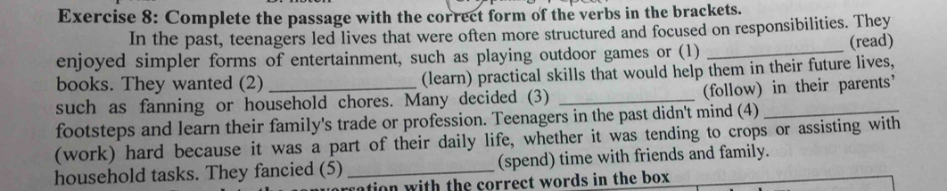 Complete the passage with the correct form of the verbs in the brackets. 
In the past, teenagers led lives that were often more structured and focused on responsibilities. They 
enjoyed simpler forms of entertainment, such as playing outdoor games or (1) _(read) 
books. They wanted (2) _(learn) practical skills that would help them in their future lives, 
(follow) in their parents’ 
such as fanning or household chores. Many decided (3)_ 
footsteps and learn their family's trade or profession. Teenagers in the past didn't mind (4)_ 
(work) hard because it was a part of their daily life, whether it was tending to crops or assisting with 
household tasks. They fancied (5) _(spend) time with friends and family. 
sation with the correct words in the box