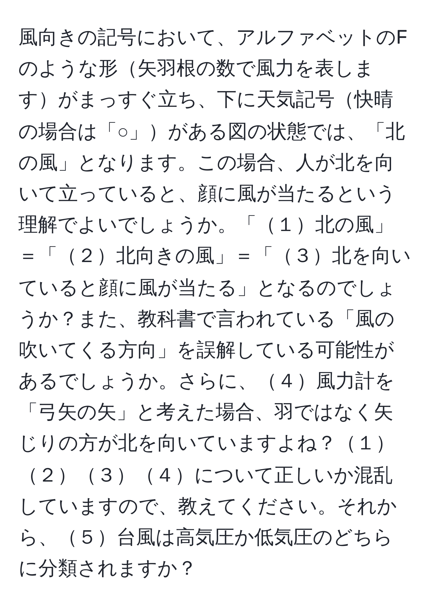 風向きの記号において、アルファベットのFのような形矢羽根の数で風力を表しますがまっすぐ立ち、下に天気記号快晴の場合は「○」がある図の状態では、「北の風」となります。この場合、人が北を向いて立っていると、顔に風が当たるという理解でよいでしょうか。「１北の風」＝「２北向きの風」＝「３北を向いていると顔に風が当たる」となるのでしょうか？また、教科書で言われている「風の吹いてくる方向」を誤解している可能性があるでしょうか。さらに、４風力計を「弓矢の矢」と考えた場合、羽ではなく矢じりの方が北を向いていますよね？１２３４について正しいか混乱していますので、教えてください。それから、５台風は高気圧か低気圧のどちらに分類されますか？