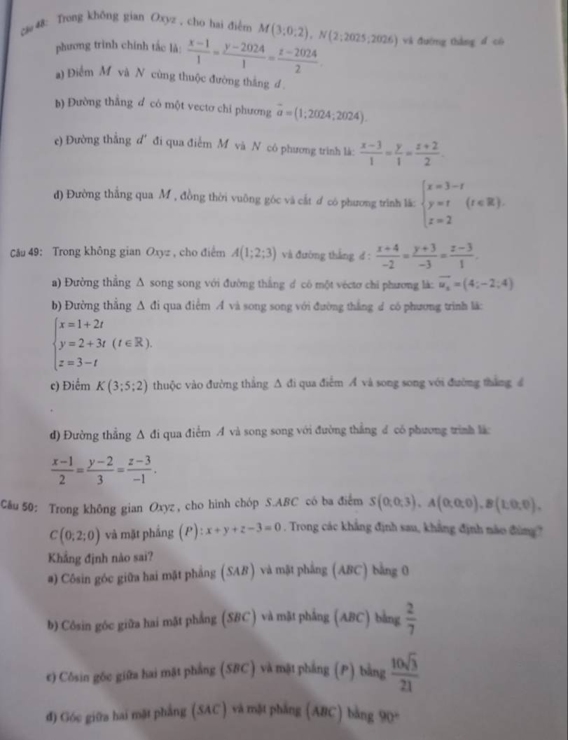 c& 48: Trong khōng gian Oxyz , cho hai điểm M(3;0;2),N(2;2025;2026) và đường thắng d có
phương trình chính tắc là:  (x-1)/1 = (y-2024)/1 = (z-2024)/2 .
a) Điểm M và N cùng thuộc đường thắng d 
b) Đường thằng d có một vectơ chỉ phương overline a=(1;2024;2024).
c) Đường thẳng d' đi qua điểm M và N có phương trình là:  (x-3)/1 = y/1 = (z+2)/2 .
) Đường thắng qua M , đồng thời vuông góc và cắt ơ có phương trình lắ: beginarrayl x=3-t y=t z=2endarray. (t∈ R).
Câu 49: Trong không gian Oxyz , cho điểm A(1;2;3) và đường thắng d :  (x+4)/-2 = (y+3)/-3 = (z-3)/1 .
a) Đường thẳng Δ song song với đường thắng d có một véctơ chi phương là: vector u_x=(4;-2;4)
b) Đường thẳng Δ đi qua điểm A và song song với đường thắng d có phương trình lã:
beginarrayl x=1+2t y=2+3t(t∈ R). z=3-tendarray.
c) Điểm K(3;5;2) thuộc vào đường thẳng A đi qua điễm Á và song song với đường thắng 4
d) Đường thẳng Δ đi qua điểm A và song song với đường thẳng d có phương trình là:
 (x-1)/2 = (y-2)/3 = (z-3)/-1 .
Cău 50: Trong không gian Oxyz , cho hình chóp S.ABC có ba điểm S(0;0;3),A(0;0;0),B(1;0;0),
C(0;2;0) và mặt phẳng (P) x+y+z-3=0. Trong các khẳng định sau, khẳng định nào đùng?
Khẳng định nào sai?
a) Côsin góc giữa hai mặt phẳng (SAB) và mặt phẳng (ABC) bằng 0
b) Cósin góc giữa hai mặt phẳng (SBC) và mặt phắng (ABC) bằng  2/7 
e) Côsin gōc giữa hai mặt phẳng (SBC) và mặt phẳng (P) bằng  10sqrt(3)/21 
đ) Góc giữa hai mặt phẳng (SAC ) và mặt phẳng (ABC) bằng 90°