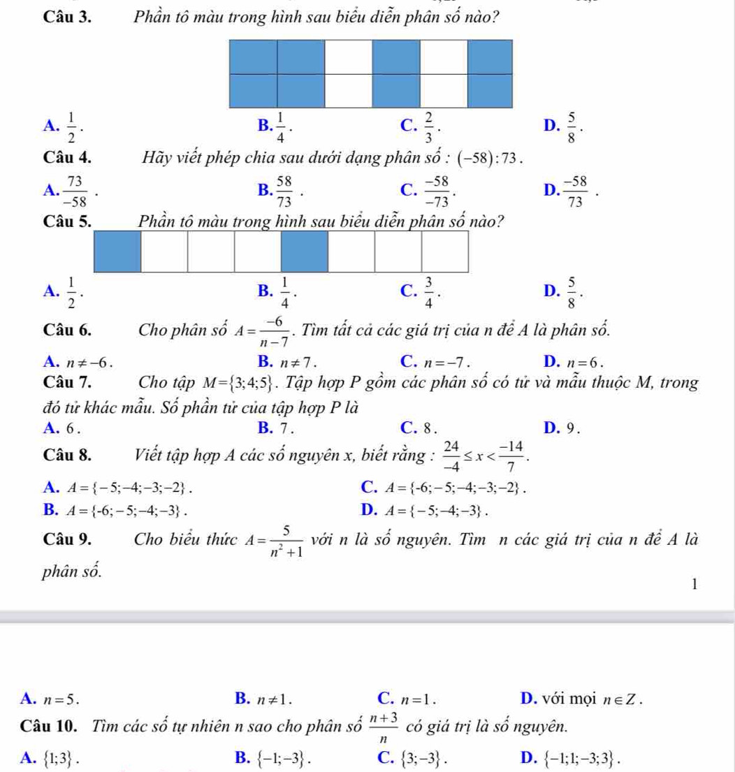 Phần tô màu trong hình sau biểu diễn phân số nào?
A.  1/2 .  1/4 .  2/3 .  5/8 ·
B.
C.
D.
Câu 4. Hãy viết phép chia sau dưới dạng phân shat o:(-58):73.
A.  73/-58 .  58/73 .  (-58)/-73 .  (-58)/73 .
B.
C.
D.
Câu 5. Phần tô màu trong hình sau biểu diễn phân số nào?
A.  1/2 .  1/4 .  3/4 .  5/8 .
B.
C.
D.
Câu 6. Cho phân số A= (-6)/n-7 . Tìm tất cả các giá trị của n để A là phân số.
B.
A. n!= -6. n!= 7. C. n=-7. D. n=6.
Câu 7. Cho tập M= 3;4;5. Tập hợp P gồm các phân số có tử và mẫu thuộc M, trong
đó tử khác mẫu. Số phần tử của tập hợp P là
A. 6 . B. 7 . C. 8 . D. 9.
Câu 8.  Viết tập hợp A các số nguyên x, biết rằng :  24/-4 ≤ x
A. A= -5;-4;-3;-2 . C. A= -6;-5;-4;-3;-2 .
B. A= -6;-5;-4;-3 . D. A= -5;-4;-3 .
Câu 9. Cho biểu thức A= 5/n^2+1  với n là shat O nguyên. Tìm n các giá trị của n đề A là
phân số.
.
A. n=5. B. n!= 1. C. n=1. D. với mọi n∈ Z.
Câu 10. Tìm các Shat O tự nhiên n sao cho phân số  (n+3)/n  có giá trị là . 2 nguyên.
A.  1;3 . B.  -1;-3 . C.  3;-3 . D.  -1;1;-3;3 .