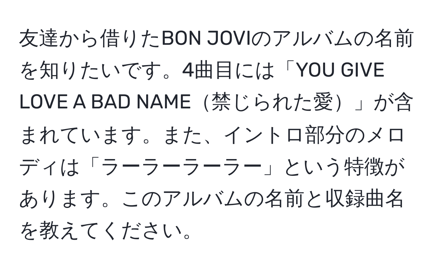 友達から借りたBON JOVIのアルバムの名前を知りたいです。4曲目には「YOU GIVE LOVE A BAD NAME禁じられた愛」が含まれています。また、イントロ部分のメロディは「ラーラーラーラー」という特徴があります。このアルバムの名前と収録曲名を教えてください。