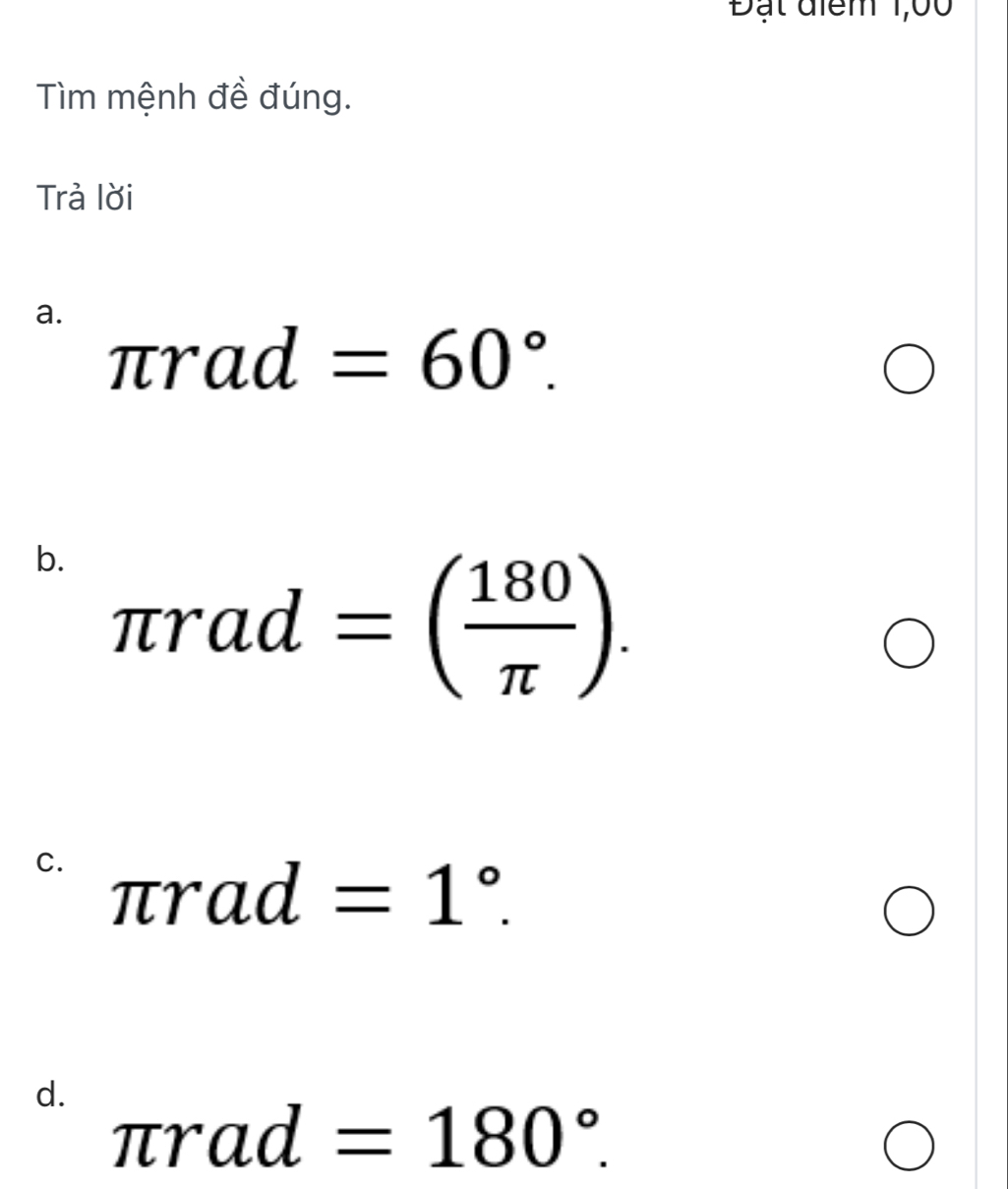 Đạt điểm 1,00
Tìm mệnh đề đúng.
Trả lời
a.
π rad=60°. 
b. π rad=( 180/π  ).
C. π rad=1°.
d.
π rad=180°.