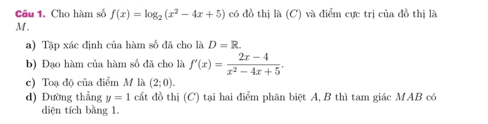 Cho hàm số f(x)=log _2(x^2-4x+5) có đồ thị là (C) và điểm cực trị của đồ thị là
M. 
a) Tập xác định của hàm số đã cho là D=R. 
b) Đạo hàm của hàm số đã cho là f'(x)= (2x-4)/x^2-4x+5 . 
c) Toạ độ của điểm M là (2;0). 
d) Đường thẳng y=1 cắt đồ thị (C) tại hai điểm phân biệt A, B thì tam giác MAB có 
diện tích bằng 1.