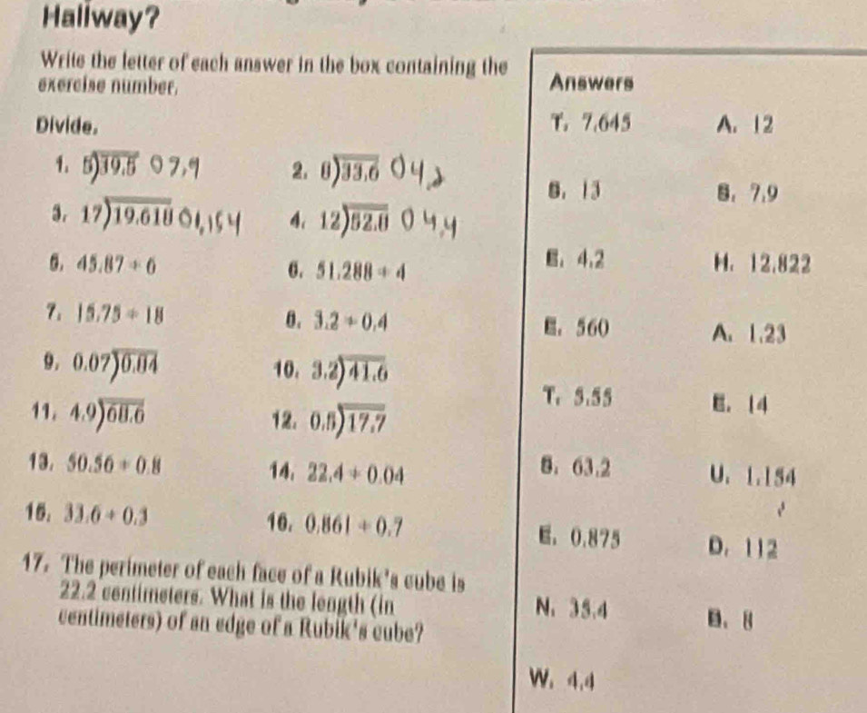 Haliway?
Write the letter of each answer in the box containing the
exercise number. Answers
Divide. T. 7.645 A. 12
1. 5) 39.5 ○ 7,q 2. 8) 33.6 ○ 4
B. 13 8. 7.9
3. beginarrayr 17encloselongdiv 19.618endarray 01, 15 4 4. 12encloselongdiv 52.8 0
E, 4,2
6. 45.87/ 6 6. 51.288/ 4 H. 12.822
7. 15.75/ 18
θ. 3.2/ 0.4 E. 560
A. 1.23
9. 0.07encloselongdiv 0.04 10. 3.2encloselongdiv 41.6
11. 4.9encloselongdiv 68.6 12. beginarrayr 0.5encloselongdiv 17.7endarray
T. 5.55 E。 14
13. 50.56+0.8 14, 22.4+0.04
8. 63.2 U. 1.154
15. 33.6+0.3 16. 0.861+0.7 E. 0.875 D. 112
17. The perimeter of each face of a Rubik's cube is
22.2 centimeters. What is the length (in N. 35.4 B. 8
centimeters) of an edge of a Rubik's cube?
W. 4.4