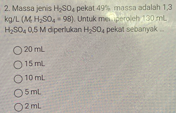 Massa jenis H_2SO_4 pekat 49% massa adalah 1,3
kg/L(M_rH_2SO_4=98). Untuk memperoleh 130 mL
H_2SO_40,5M diperlukan H_2SO_4 pekat sebanyak ...
20 mL
15 mL
10 mL
5 mL
2 mL