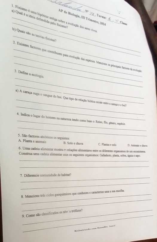 N°
1. Fixismo é uma hipótese antiga sobre a evolução dos seres vivos
Turma:
AP de Biología, III Trímestre, 2024_
_a) Qual é a ideia defendida pelo fixismo"
_Classe
_
b) Quais são as teorias fixistas?_
_
__2. Existem factores que contribuem para evolução das espécies. Mencione os princípais factoses da evolução
_
3. Define a ecologia.
_
_
_
a) A caraça suga o sangue do boi. Que tipo de relação biótica existe entre a caraça e o boi'
_
_
4. Indica o lugar do homem na natureza tendo como base o: Reino, filo, género, espécie.
5. São factores abióticos os seguintes:
A. Planta e animais B. Solo e chuva C. Plantas e solo D. Animais e chuva
6. Uma cadeia alimentar mostra ¿ ª relações alimentares entre os diferentes organismos de um ecossistera.
Construa uma cadeia alimentar com os seguintes organismos: Gafanhoto, planta, cobra, águia e sapo.
_
_
_
7. Diferencie comunidade de habitat?
_
_
8. Mencione três ciclos geoquímicos que conheces e caracterize uma a sua escolha.
_
_9. Como são classificados os níve ´s tróficos?
Rinlanirendn cam Ranadita Ims!