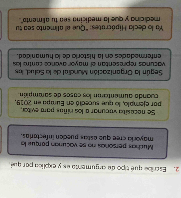 Escribe qué tipo de argumento es y explica por qué. 
Muchas personas no se vacunan porque la 
mayoría cree que estas pueden infectarlas. 
Se necesita vacunar a los niños para evitar, 
por ejemplo, lo que sucedió en Europa en 2019, 
cuando aumentaron los casos de sarampión. 
Según la Organización Mundial de la Salud, las 
vacunas representan el mayor avance contra las 
enfermedades en la historia de la humanidad. 
Ya lo decía Hipócrates: "Que el alimento sea tu 
medicina y que la medicina sea tu alimento".