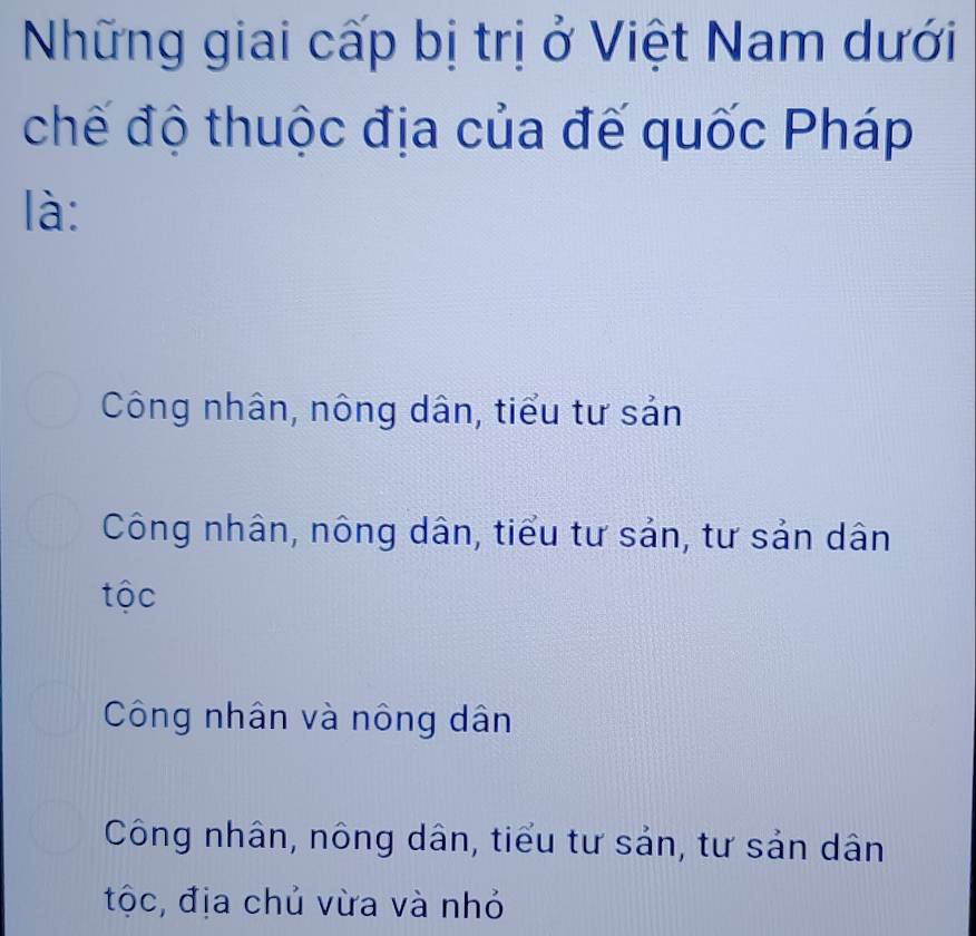 Những giai cấp bị trị ở Việt Nam dưới
chế độ thuộc địa của đế quốc Pháp
là:
Công nhân, nông dân, tiểu tư sản
Công nhân, nông dân, tiểu tư sản, tư sản dân
tộc
Công nhân và nông dân
Công nhân, nông dân, tiểu tư sản, tư sản dân
tộc, địa chủ vừa và nhỏ