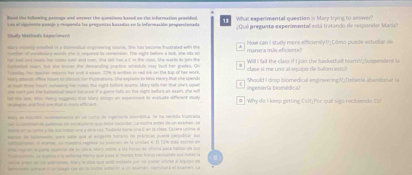 Road the following passage and answer the questions based on the information provided What experimental question is Mary trying to answer?
Loa el siguiento pasajo y responda las preguntas basadas en la información proporcionada
Study Methods Experiment ¿Qué pregunta experimental está tratando de responder María?
Mary nmily enmilled in a biomedical engineering course. She has become frustrated with the How can I study more efficiently?/¿Cómo puede estudiar de
mamber of vocabulary worsts she is required to remember. The night before a test, she sits on manera más eficiente?
her bied and rews her roites over and over. She stil has a C in the class. She wants to join the
hassethol leam, but she knows the demanding practice schedule may hurt her grades. On Will I fail the class if I join the basketball team?/¿Suspenderé la
fuesday, her teacher resans her unit 4 exam, 72% is written in red ink on the top of her wark, clase si me uno al equipo de baloncesto?
Mary attends office hour to discuss her frustrations. She explains to Miss Henry that she spends
at lest three hour's reviewing her notes the night before exams. Mary tells her that she's upset f Should I drop biomedical engineering?/¿Debería abandonar la
she cart jun the busketball sam because if a game falls on the right before an exam, she will ingenieria biomédica?
fall tie last. Miss Herry suggests that Mary design an experment to evaluate different study
snutegles and find one that is mors efficient. p Why do I keep getting Cs?/¿Por qué sigo recibiendo Cs?
_
Mary se mocritra recientemente en un cursa de Ingeniería biomédica. Se ha sentido frustrada
son la camsidad de palabres de vocabulanó que debe recordar. La noche antés de un examen, se
senta en 1u gama y le sus notas una y otra vez. Todavla tiene una C en la clase. Quiere unirse al
easion de balanasta, pere sabe que el exigente horama de prácticas puede perjudicar su
calfizarionen El martes, su maestra regresa su examen de la unidad 4, El 72% está escrito en
lilta mj an la pare supertor de su obra, Mary asists a las horas de oficina para hablar de sus
hustansines. La exica a la selienta Heny que pasa al menes tres horas revisando sus notas lá
marine anes se sn sudmanes, Mary le sica que está molanta por no poder unirse al equipo de
lemoneno, ponque el un juego cas en la nothe anteror a un examen, reprobará el examén. La