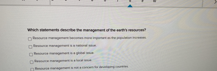 Which statements describe the management of the earth's resources?
Resource management becomes more important as the population increases.
Resource management is a national issue.
Resource management is a global issue.
Resource management is a local issue.
Resource management is not a concern for developing countries.