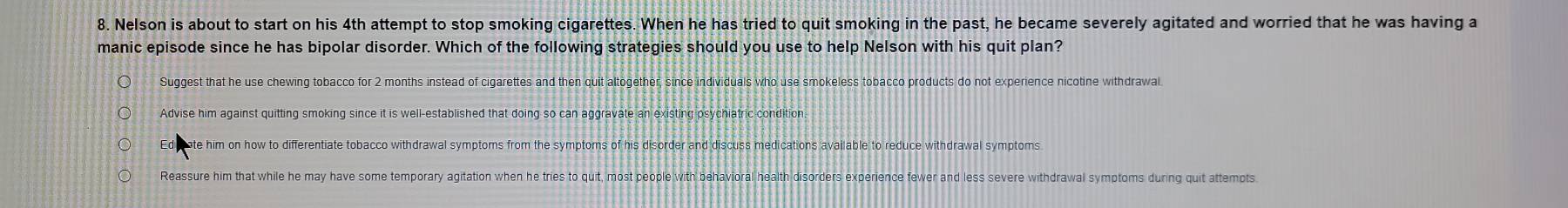 Nelson is about to start on his 4th attempt to stop smoking cigarettes. When he has tried to quit smoking in the past, he became severely agitated and worried that he was having a
manic episode since he has bipolar disorder. Which of the following strategies should you use to help Nelson with his quit plan?
Suggest that he use chewing tobacco for 2 months instead of cigarettes and then quit altogether, since individuals who use smokeless tobacco products do not experience nicotine withdrawal
Advise him against quitting smoking since it is well-established that doing so can aggravate an existing psychiatric condition
Ed ate him on how to differentiate tobacco withdrawal symptoms from the symptoms of his disorder and discuss medications available to reduce withdrawal symptoms.
Reassure him that while he may have some temporary agitation when he tries to quit, most people with behavioral health disorders experience fewer and less severe withdrawal symptoms during quit attempts.