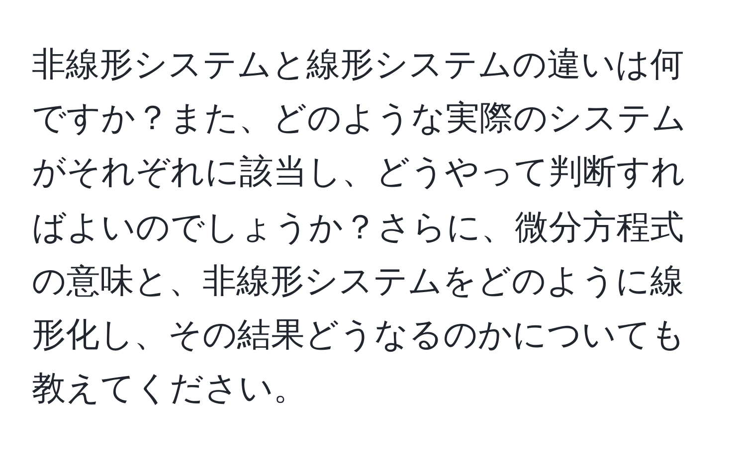 非線形システムと線形システムの違いは何ですか？また、どのような実際のシステムがそれぞれに該当し、どうやって判断すればよいのでしょうか？さらに、微分方程式の意味と、非線形システムをどのように線形化し、その結果どうなるのかについても教えてください。