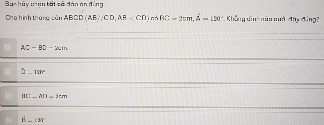 Bạn hãy chọn tất cả đáp án đúng.
7
Cho hình thang cân ABCD(AB//CD, AB có BC=2cm, hat A=120°. Khẳng định nào dưới đây đúng?
AC=BD=2cm.
hat D=120°.
BC=AD=2cm.
hat B=120°.