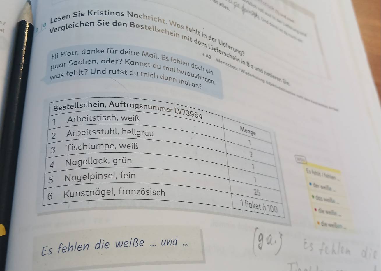 Atalles 
lich colf wust in der Lirferun 
Und đann letde no ch 
Lesen Sie Kristinas Nachricht. Was fehlt in der Lieferung? 
Vergleichen ie den Bestelschein mit dem Lieferschein in 8 a und noteren Siee 
Hi Piotr, danke für deine Mail. Es fehlen doch ein 
paar Sachen, oder? Kannst du mal herausfinden. 
was fehlt? Und rufst du mich dann mal an? 
A2 Wortschatz / Wiederhalung: Adjektidkk der intinene 
Es fehit / fahen ... 
ide weill ... 
das welle . .. 
` da welle ... 
* da wellen ... 
Es fehlen die weiße _und_