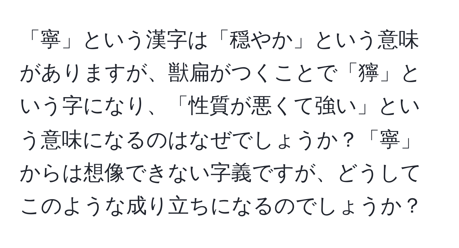 「寧」という漢字は「穏やか」という意味がありますが、獣扁がつくことで「獰」という字になり、「性質が悪くて強い」という意味になるのはなぜでしょうか？「寧」からは想像できない字義ですが、どうしてこのような成り立ちになるのでしょうか？