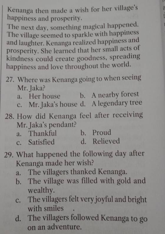 Kenanga then made a wish for her village's
happiness and prosperity.
The next day, something magical happened.
The village seemed to sparkle with happiness
and laughter. Kenanga realized happiness and
prosperity. She learned that her small acts of
kindness could create goodness, spreading
happiness and love throughout the world.
27. Where was Kenanga going to when seeing
Mr. Jaka?
a. Her house b. A nearby forest
c. Mr. Jaka’s house d. A legendary tree
28. How did Kenanga feel after receiving
Mr. Jaka's pendant?
a. Thankful b. Proud
c. Satisfied d. Relieved
29. What happened the following day after
Kenanga made her wish?
a. The villagers thanked Kenanga.
b. The village was filled with gold and
wealthy.
c. The villagers felt very joyful and bright
with smiles
d. The villagers followed Kenanga to go
on an adventure.