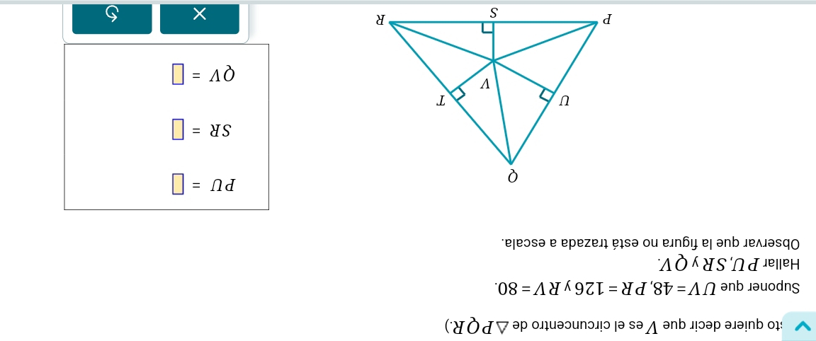 to quiere decir que Ves el circuncentro de △ PQR.) 
Suponer que UV=48, PR=126 y RV=80. 
Hallar P U, S R y QV. 
Observar que la figura no está trazada a escala.
PU=□
SR=□
QV=□
× 5