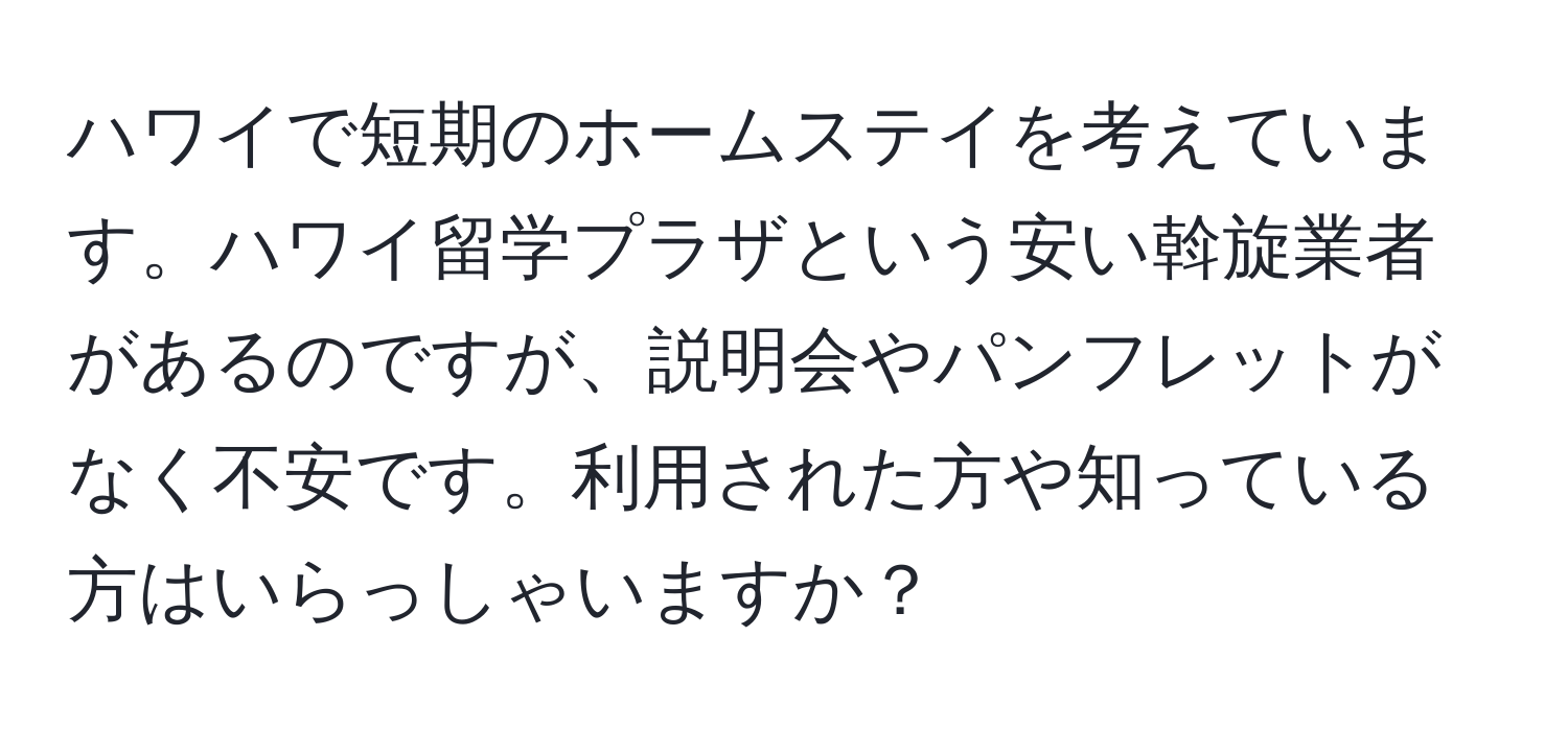 ハワイで短期のホームステイを考えています。ハワイ留学プラザという安い斡旋業者があるのですが、説明会やパンフレットがなく不安です。利用された方や知っている方はいらっしゃいますか？