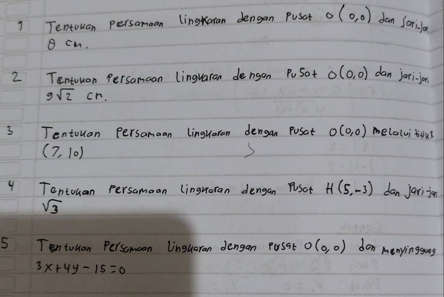 ] Tentouan persamaan lingaran dengan Pusat O(0,0) dan jorijan
8 cm. 
2 Tentuuan Persamaan lingvaran dengon PoSot O(0,0) dan jari jor
9sqrt(2)cn. 
3 Tentouan Persamaan linguaran dengan Posat O(0,0) melalvi tu?
(7,10)
( 
4 Tentuuan persamaan lingraran dengan Psot H(5,-3) dan jarijion
sqrt(3)
5 Tentouan Persamoan Linguaran dengan Passt O(0,0) don menyinggoog
3x+4y-15=0