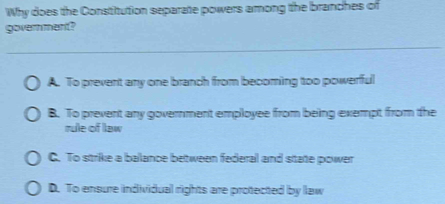 Why does the Constitution separate powers among the branches of
government?
A. To prevent any one branch from becoming too powerful
B. To prevent any government employee from being exempt from the
rule of law
C. To strike a balance between federal and state power
D. To ensure individual rights are protected by law