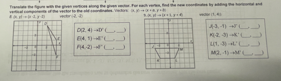 Translate the figure with the given vertices along the given vector. For each vertex, find the new coordinates by adding the horizontal and 
vertical components of the vector to the old coordinates. Vectors: langle x,yrangle to langle x+a,y+brangle
8. (x,y)to (x-2,y-2) vector langle -2,-2rangle 9. (x,y)to (x+1,y+4) vector (1,4))
J(-3,-1) to J'
D(2,4)to D' __, )
K(-2,-3)to K' __)
E(4,1)to E^, _,_ 
F(4,-2)to F' _,_
L(1,-3)to L' _, _)
M(2,-1)to M^, _,_