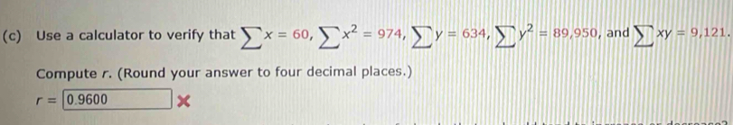 Use a calculator to verify that sumlimits x=60, sumlimits x^2=974, sumlimits y=634, sumlimits y^2=89,950 , and sumlimits xy=9,121. 
Compute r. (Round your answer to four decimal places.)
r=0.9600 □ :