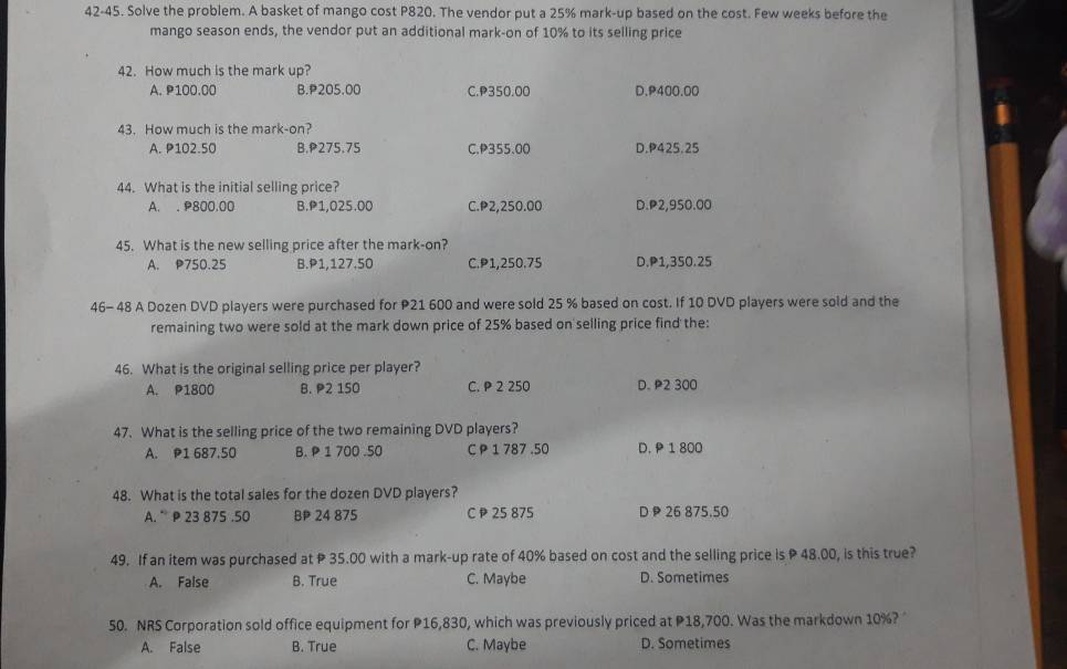 42-45. Solve the problem. A basket of mango cost P820. The vendor put a 25% mark-up based on the cost. Few weeks before the
mango season ends, the vendor put an additional mark-on of 10% to its selling price
42. How much is the mark up?
A. P100.00 B. P205.00 C. P350.00 D. P400.00
43. How much is the mark-on?
A. P102.50 B. P275.75 C. P355.00 D. P425.25
44. What is the initial selling price?
A. . P800.00 B. P1,025.00 C. P2,250.00 D. P2,950.00
45. What is the new selling price after the mark-on?
A. P750.25 B. P1,127.50 C. P1,250.75 D. P1,350.25
46- 48 A Dozen DVD players were purchased for P21 600 and were sold 25 % based on cost. If 10 DVD players were sold and the
remaining two were sold at the mark down price of 25% based on selling price find the:
46. What is the original selling price per player?
A. P1800 B. P2 150 C. P 2 250 D. P2 300
47. What is the selling price of the two remaining DVD players?
A. P1 687.50 B. P 1 700 .50 C P 1 787 .50 D. P 1 800
48. What is the total sales for the dozen DVD players?
A. P 23 875 .50 BP 24 875 C P 25 875 D 26 875.50
49. If an item was purchased at P 35.00 with a mark-up rate of 40% based on cost and the selling price is P 48.00, is this true?
A. False B. True C. Maybe D. Sometimes
50. NRS Corporation sold office equipment for P16,830, which was previously priced at P18,700. Was the markdown 10%? 
A. False B. True C. Maybe D. Sometimes