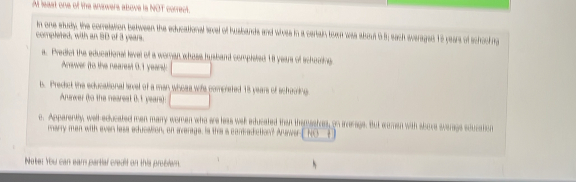 At least one of the answers above is NOT correct. 
In one study; the correlation between the educational level of husbands and wives in a certain town was about 0.5; each averaged 12 years of schooling 
completed, with an 8D of 3 years. 
a. Predict the educational level of a woman whose husband completed 18 years of schooling. 
Answer (to the nearest 0.1 years): □ 
b. Predict the educational level of a man whose wife completed 15 years of schooling 
Answer (to the nearest 0.1 years): □ 
c. Apparently, well-educated men marry women who are less well educated than themselves, on average. But women with above average education 
marry men with even less education, on average. Is this a contradiction? Answer[NO__ 
Note: You can earn partial credit on this problem.