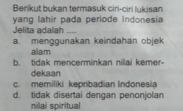 Berikut bukan termasuk ciri-ciri lukisan
yang lahir pada periode Indonesia
Jelita adalah ....
a. menggunakan keindahan objek
alam
b. tidak mencerminkan nilai kemer-
dekaan
c. memiliki kepribadian Indonesia
d. tidak disertai dengan penonjolan
nilai spiritual