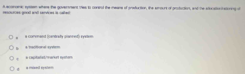 A economic system where the government tries to control the means of production, the amount of production, and the allocation/rationing of
resources good and services is called:
a command (centrally planned) system
b a traditional system
c a capitalist/market systern
d a mixed systern