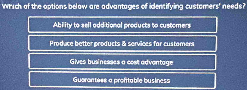 Which of the options below are advantages of identifying customers' needs?
Ability to sell additional products to customers
Produce better products & services for customers
Gives businesses a cost advantage
Guarantees a profitable business