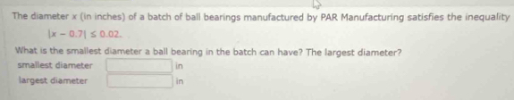 The diameter x (in inches) of a batch of ball bearings manufactured by PAR Manufacturing satisfies the inequality
|x-0.7|≤ 0.02. 
What is the smallest diameter a ball bearing in the batch can have? The largest diameter?
smallest diameter ∴ △ ADC lin
largest diameter in