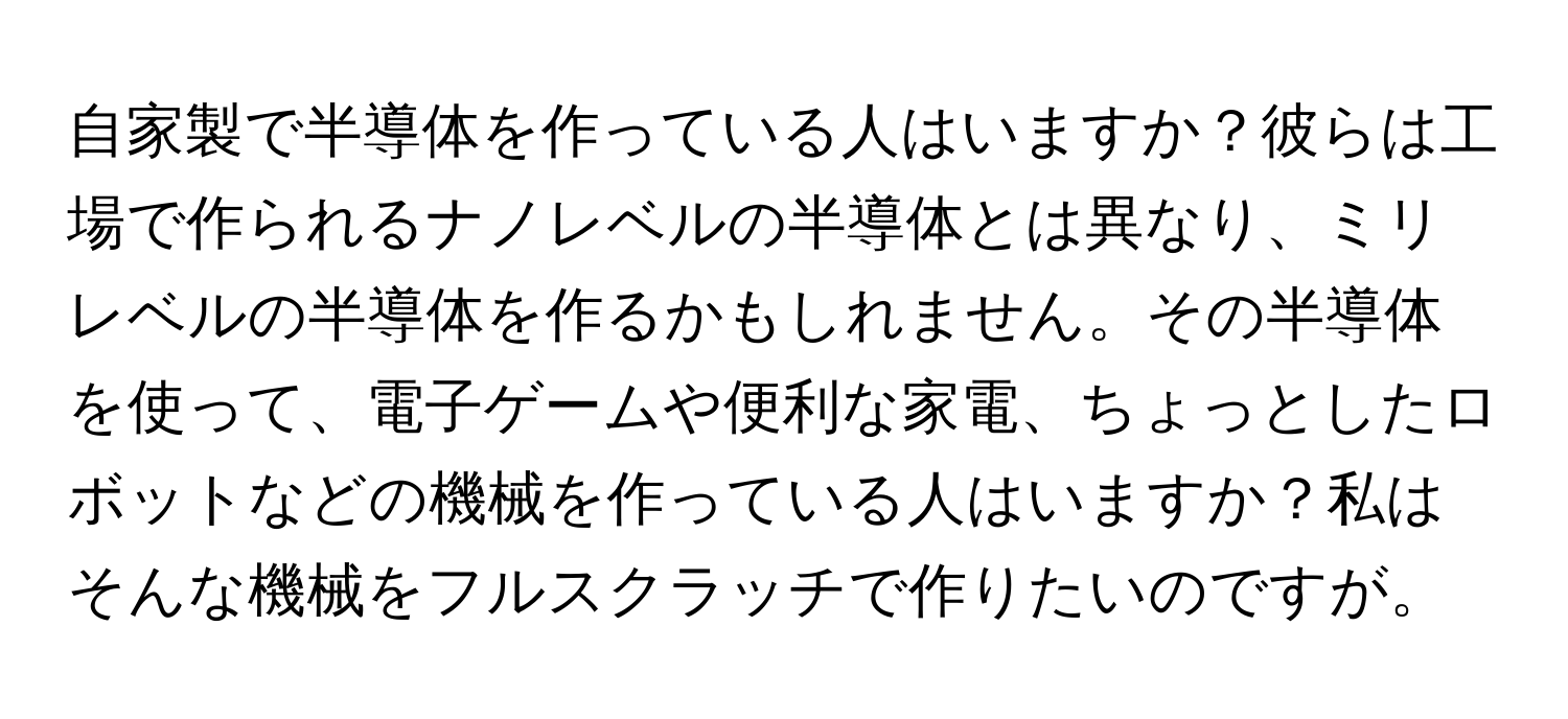 自家製で半導体を作っている人はいますか？彼らは工場で作られるナノレベルの半導体とは異なり、ミリレベルの半導体を作るかもしれません。その半導体を使って、電子ゲームや便利な家電、ちょっとしたロボットなどの機械を作っている人はいますか？私はそんな機械をフルスクラッチで作りたいのですが。