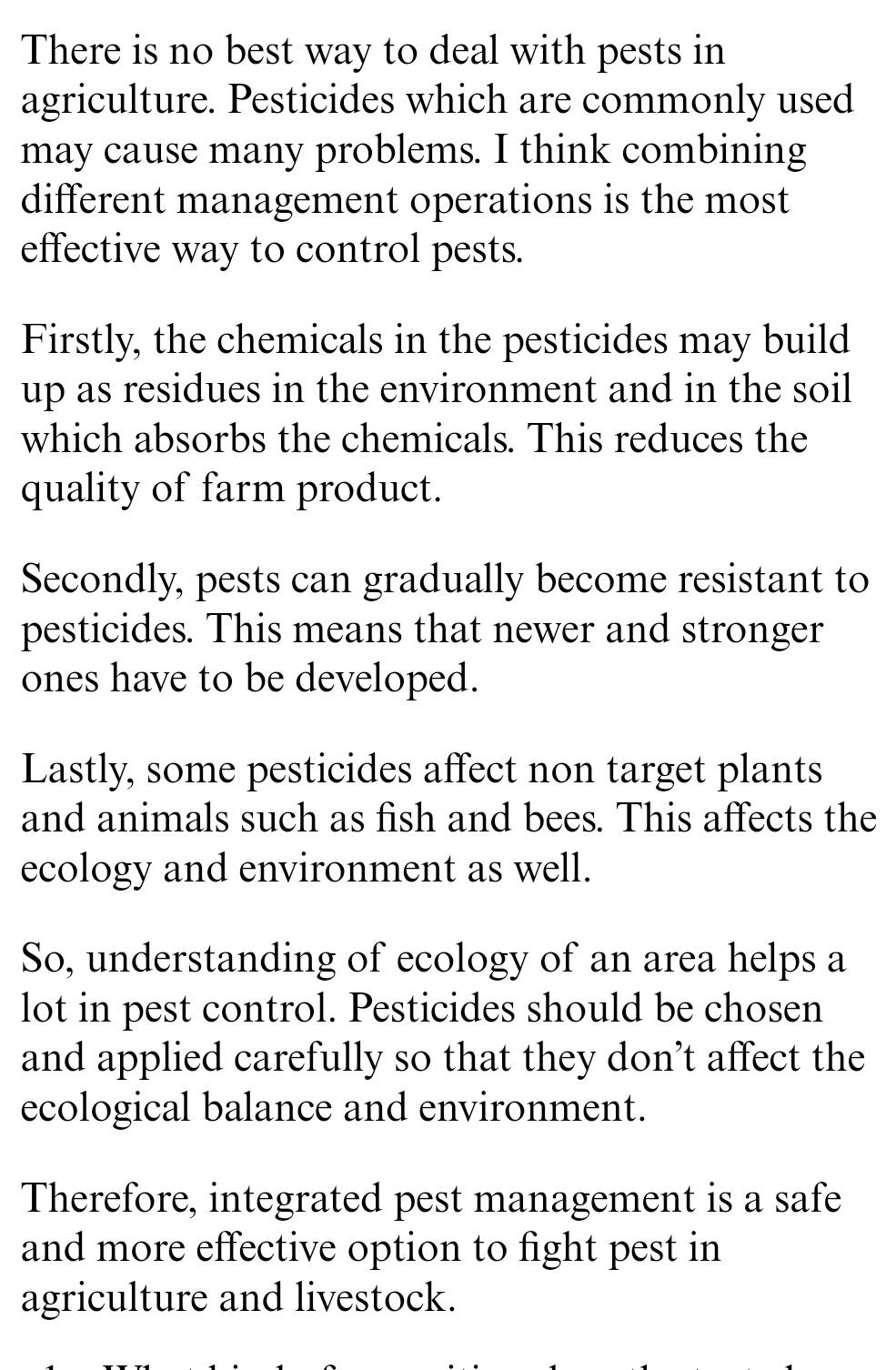 There is no best way to deal with pests in
agriculture. Pesticides which are commonly used
may cause many problems. I think combining
different management operations is the most
effective way to control pests.
Firstly, the chemicals in the pesticides may build
up as residues in the environment and in the soil
which absorbs the chemicals. This reduces the
quality of farm product.
Secondly, pests can gradually become resistant to
pesticides. This means that newer and stronger
ones have to be developed.
Lastly, some pesticides affect non target plants
and animals such as fish and bees. This affects the
ecology and environment as well.
So, understanding of ecology of an area helps a
lot in pest control. Pesticides should be chosen
and applied carefully so that they don’t affect the
ecological balance and environment.
Therefore, integrated pest management is a safe
and more effective option to fight pest in
agriculture and livestock.