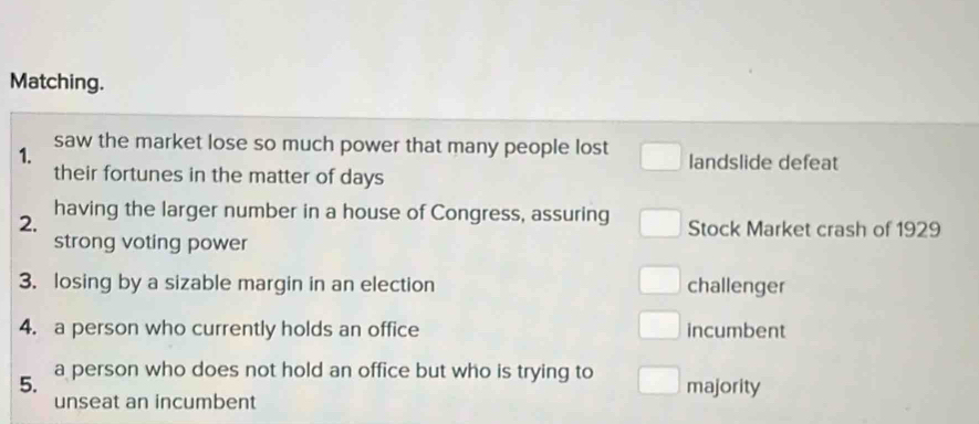 Matching. 
1. saw the market lose so much power that many people lost landslide defeat 
their fortunes in the matter of days
having the larger number in a house of Congress, assuring 
2. Stock Market crash of 1929 
strong voting power 
3. losing by a sizable margin in an election challenger 
4. a person who currently holds an office incumbent 
5. a person who does not hold an office but who is trying to majority 
unseat an incumbent