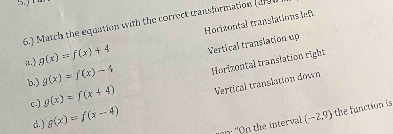 5.)
6.) Match the equation with the correct transformation (draw
a.) g(x)=f(x)+4 Horizontal translations left
b.) g(x)=f(x)-4 Vertical translation up
c.) g(x)=f(x+4) Horizontal translation right
d.) g(x)=f(x-4) Vertical translation down
n : “On the interval (-2,9) the function is