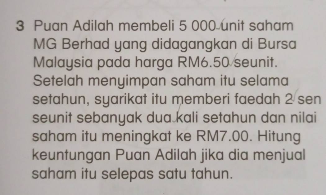 Puan Adilah membeli 5 000 unit saham 
MG Berhad yang didagangkan di Bursa 
Malaysia pada harga RM6.50 seunit. 
Setelah menyimpan saham itu selama 
setahun, syarikat itu memberi faedah 2 sen
seunit sebanyak dua kali setahun dan nilai 
saham itu meningkat ke RM7.00. Hitung 
keuntungan Puan Adilah jika dia menjual 
saham itu selepas satu tahun.