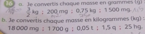 Je convertis chaque masse en grammes (g) :
 3/2 kg; 200mg g ； 0,75 kg ； 1 500 mg. 
b. Je convertis chaque masse en kilogrammes (kg) :
18 000 mg ； 1 700 g ； 0,05 t ； 1,5 q ； 25 hg.