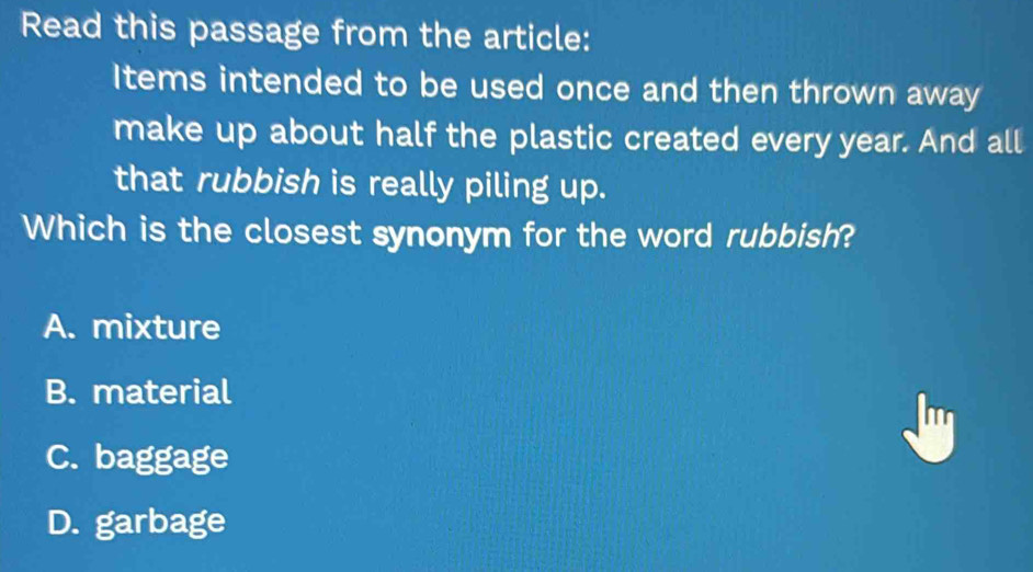 Read this passage from the article:
Items intended to be used once and then thrown away
make up about half the plastic created every year. And all
that rubbish is really piling up.
Which is the closest synonym for the word rubbish?
A. mixture
B. material
C. baggage
D. garbage