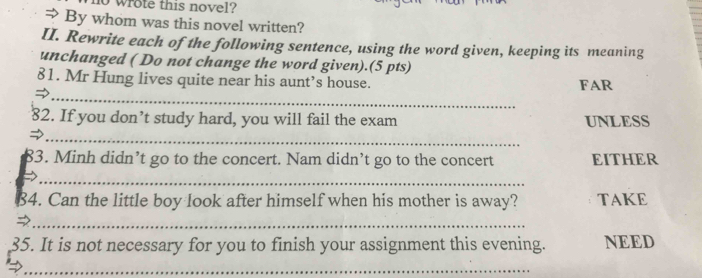 wrote this novel? 
⇒ By whom was this novel written? 
II. Rewrite each of the following sentence, using the word given, keeping its meaning 
unchanged ( Do not change the word given).(5 pts) 
_ 
81. Mr Hung lives quite near his aunt’s house. FAR 
82. If you don’t study hard, you will fail the exam UNLESS 
_ 
83. Minh didn’t go to the concert. Nam didn’t go to the concert EITHER 
_→ 
B4. Can the little boy look after himself when his mother is away? TAKE 
_ 
35. It is not necessary for you to finish your assignment this evening. NEED 
_