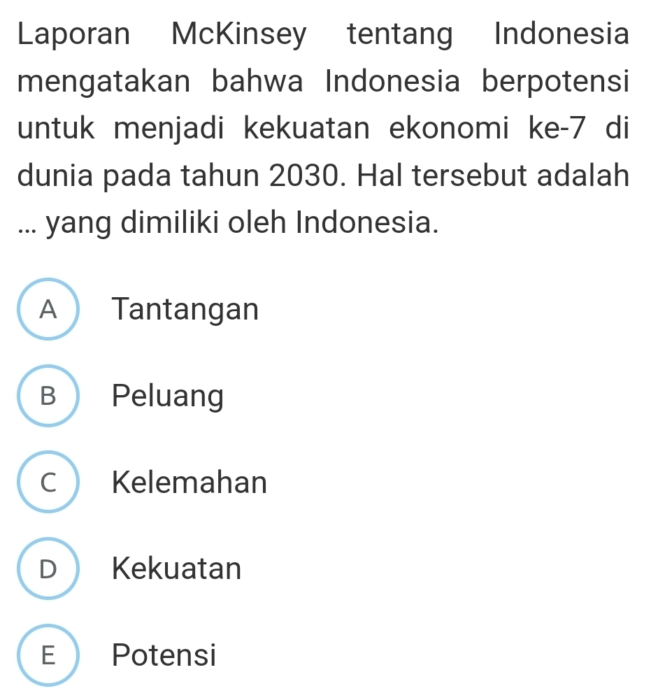 Laporan McKinsey tentang Indonesia
mengatakan bahwa Indonesia berpotensi
untuk menjadi kekuatan ekonomi ke- 7 di
dunia pada tahun 2030. Hal tersebut adalah
... yang dimiliki oleh Indonesia.
A Tantangan
B Peluang
C Kelemahan
D Kekuatan
E Potensi