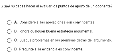 ¿Qué no debes hacer al evaluar los puntos de apoyo de un oponente?
A. Considere si las apelaciones son convincentes
B. Ignora cualquier buena estrategia argumental.
C. Busque problemas en las premisas detrás del argumento.
D. Pregunte si la evidencia es convincente.